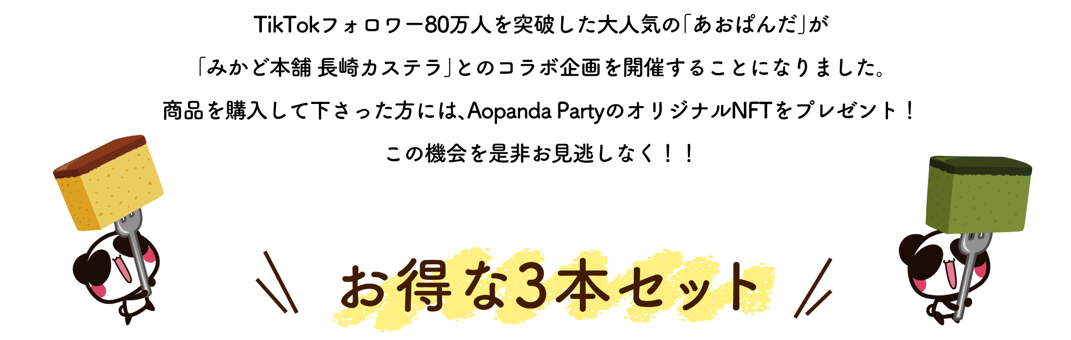 tiktokフォロワー80万人を突破した大人気の「あおぱんだ」が「みかど本舗長崎カステラ」とのコラボ企画を開催することになりました。商品を購入してくださった方には、Aopanda PartyのオリジナルNFTをプレゼント！この機会を是非お見逃しなく！！お得な3本セット