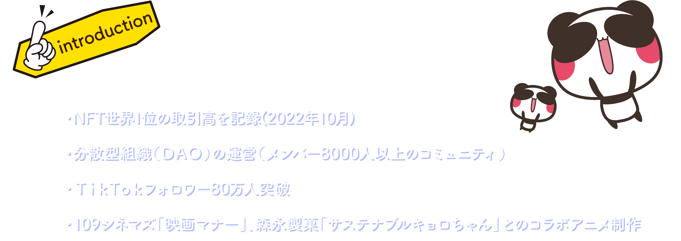 What is Aopanda Party? ・NFT世界1位の取引高を記録 ・分散型組織(DAO)の運営(メンバー8000人以上のコミュニティ) ・TikTokフォロワー80万人突破 ・東京オリンピックや森永、オリックスバッファローズとのコラボアニメ製作